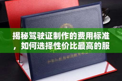 运城揭秘驾驶证制作的费用标准，如何选择性价比最高的服务？